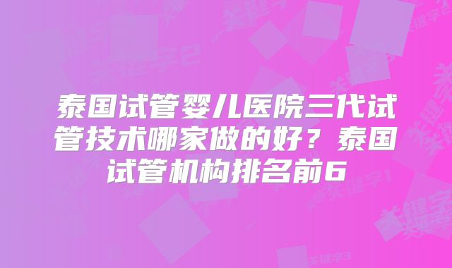泰国试管婴儿医院三代试管技术哪家做的好？泰国试管机构排名前6