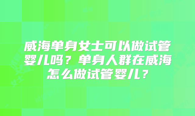 威海单身女士可以做试管婴儿吗？单身人群在威海怎么做试管婴儿？