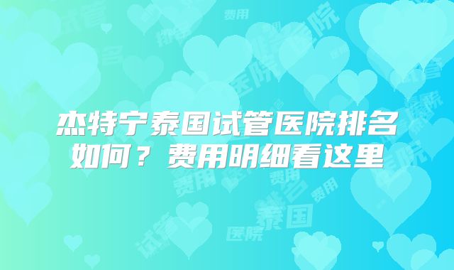 杰特宁泰国试管医院排名如何？费用明细看这里
