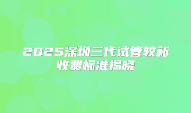 2025深圳三代试管较新收费标准揭晓