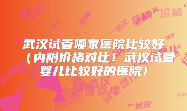 武汉试管哪家医院比较好(内附价格对比!武汉试管婴儿比较好的医院!