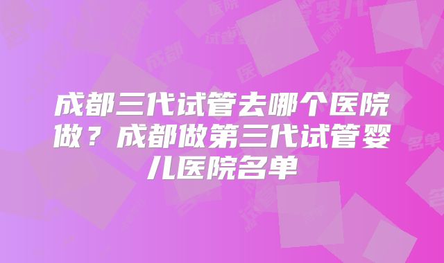 成都三代试管去哪个医院做?成都做第三代试管婴儿医院名单