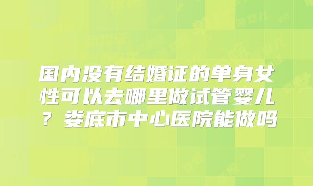 国内没有结婚证的单身女性可以去哪里做试管婴儿？娄底市中心医院能做吗