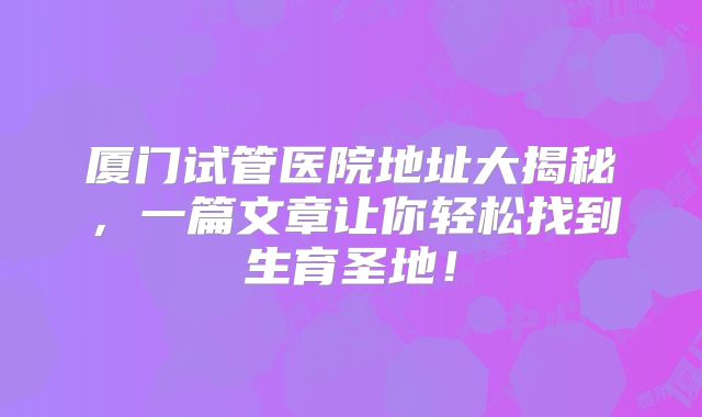 厦门试管医院地址大揭秘，一篇文章让你轻松找到生育圣地！