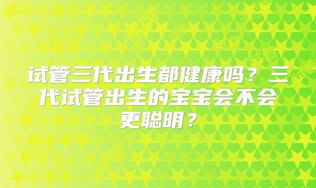 试管三代出生都健康吗?三代试管出生的宝宝会不会更聪明?