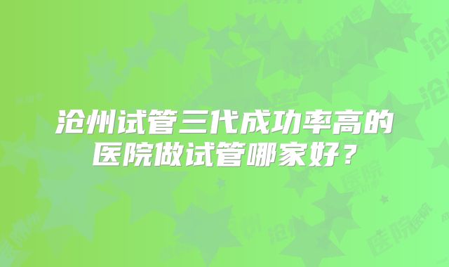 沧州试管三代成功率高的医院做试管哪家好?