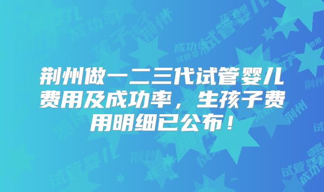 荆州做一二三代试管婴儿费用及成功率，生孩子费用明细已公布！