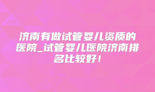 济南有做试管婴儿资质的医院_试管婴儿医院济南排名比较好!