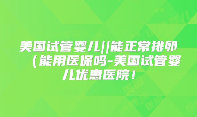 美国试管婴儿||能正常排卵（能用医保吗-美国试管婴儿优惠医院！