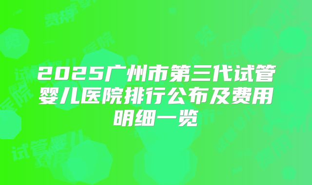 2025广州市第三代试管婴儿医院排行公布及费用明细一览
