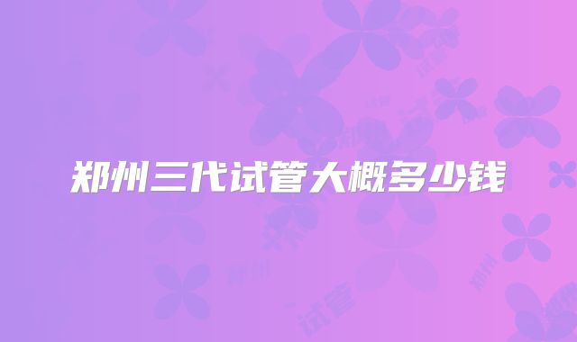 郑州三代试管大概多少钱