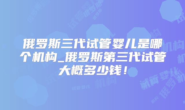俄罗斯三代试管婴儿是哪个机构_俄罗斯第三代试管大概多少钱！