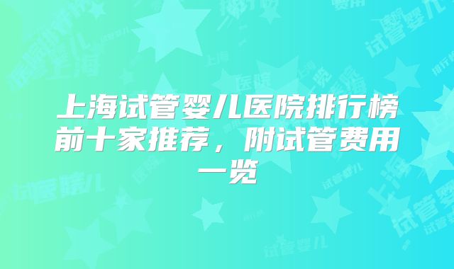 上海试管婴儿医院排行榜前十家推荐，附试管费用一览
