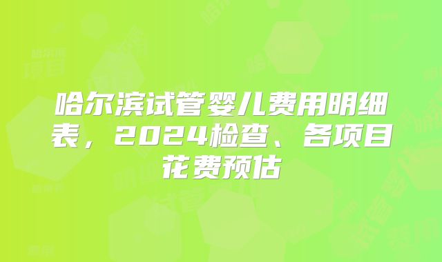 哈尔滨试管婴儿费用明细表，2024检查、各项目花费预估