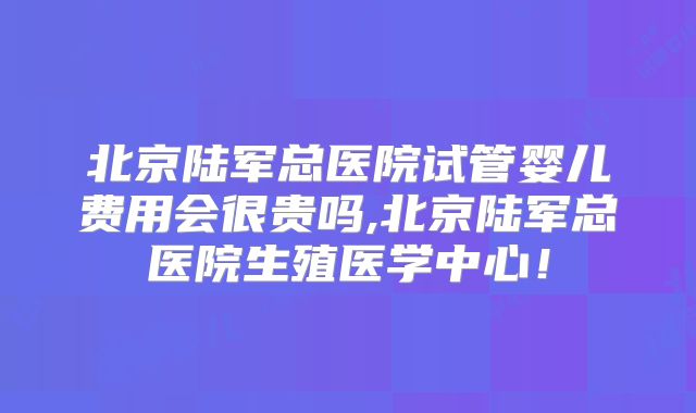 北京陆军总医院试管婴儿费用会很贵吗,北京陆军总医院生殖医学中心!