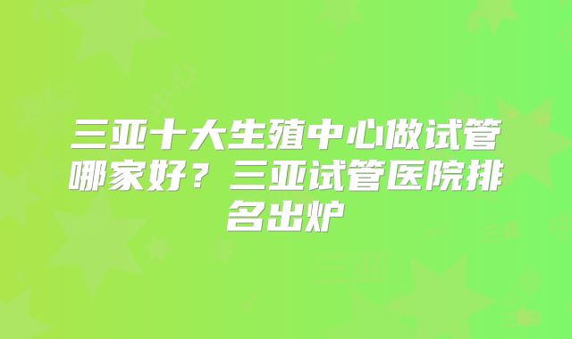 三亚十大生殖中心做试管哪家好？三亚试管医院排名出炉