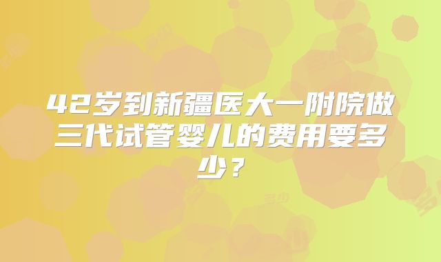 42岁到新疆医大一附院做三代试管婴儿的费用要多少?