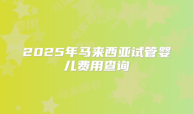 2025年马来西亚试管婴儿费用查询