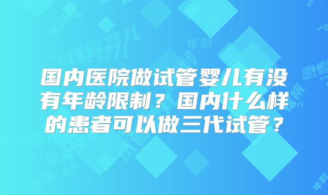 国内医院做试管婴儿有没有年龄限制?国内什么样的患者可以做三代试管?