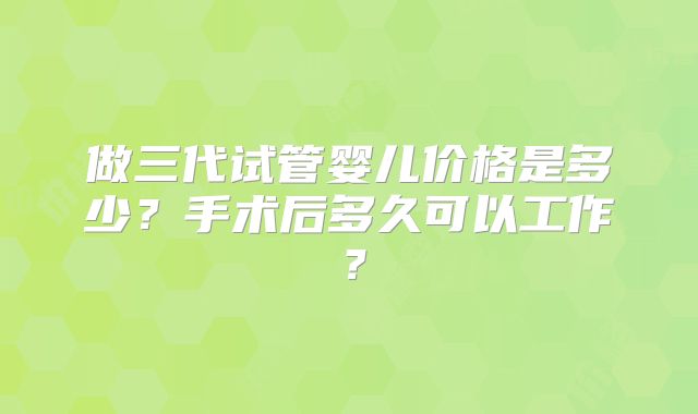 做三代试管婴儿价格是多少？手术后多久可以工作？