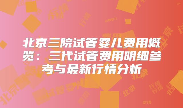 北京三院试管婴儿费用概览：三代试管费用明细参考与最新行情分析