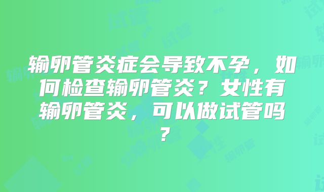 输卵管炎症会导致不孕，如何检查输卵管炎？女性有输卵管炎，可以做试管吗？