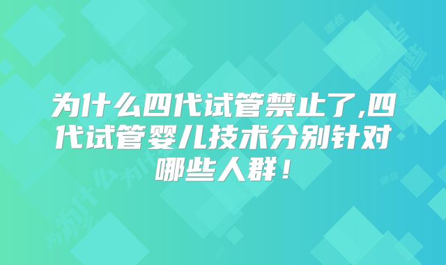 为什么四代试管禁止了,四代试管婴儿技术分别针对哪些人群！