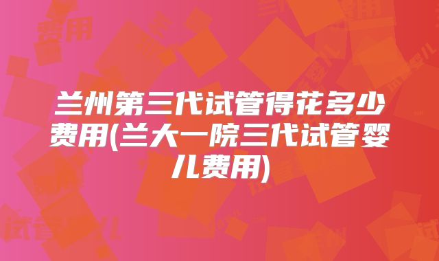 兰州第三代试管得花多少费用(兰大一院三代试管婴儿费用)