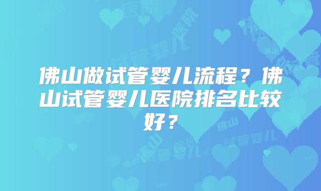 佛山做试管婴儿流程？佛山试管婴儿医院排名比较好？