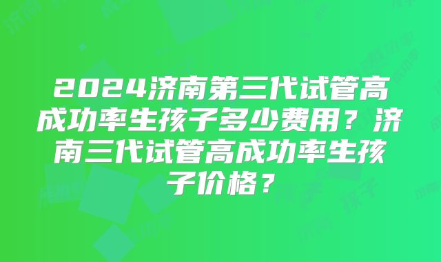 2024济南第三代试管高成功率生孩子多少费用？济南三代试管高成功率生孩子价格？