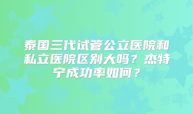 泰国三代试管公立医院和私立医院区别大吗？杰特宁成功率如何？