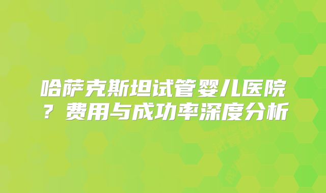 哈萨克斯坦试管婴儿医院？费用与成功率深度分析