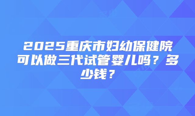 2025重庆市妇幼保健院可以做三代试管婴儿吗？多少钱？