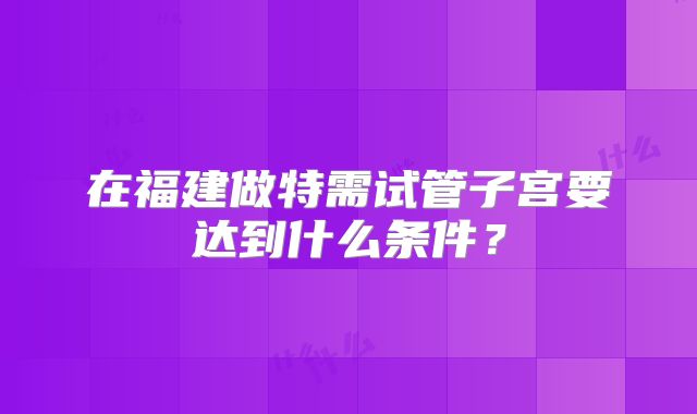 在福建做特需试管子宫要达到什么条件？