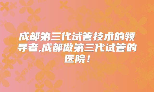 成都第三代试管技术的领导者,成都做第三代试管的医院！