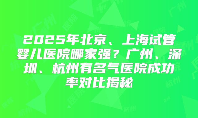 2025年北京、上海试管婴儿医院哪家强？广州、深圳、杭州有名气医院成功率对比揭秘