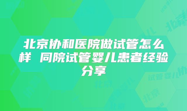 北京协和医院做试管怎么样 同院试管婴儿患者经验分享