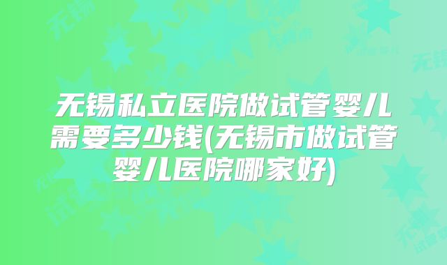 无锡私立医院做试管婴儿需要多少钱(无锡市做试管婴儿医院哪家好)