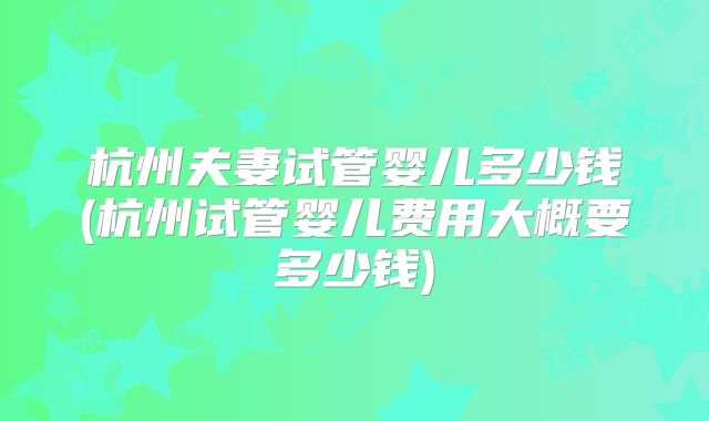 杭州夫妻试管婴儿多少钱(杭州试管婴儿费用大概要多少钱)