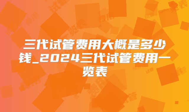 三代试管费用大概是多少钱_2024三代试管费用一览表