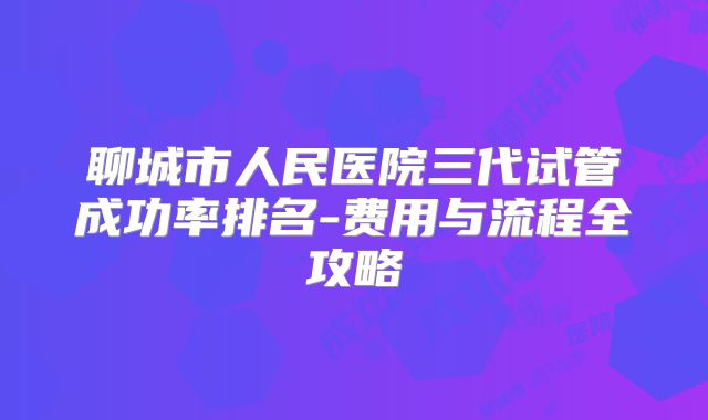 聊城市人民医院三代试管成功率排名-费用与流程全攻略