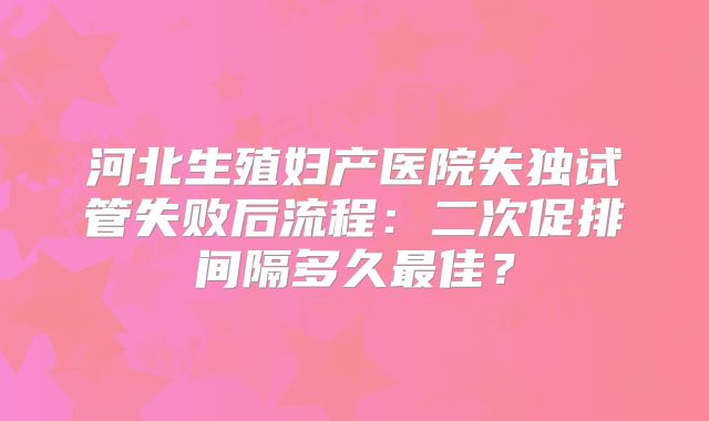 河北生殖妇产医院失独试管失败后流程:二次促排间隔多久最佳?