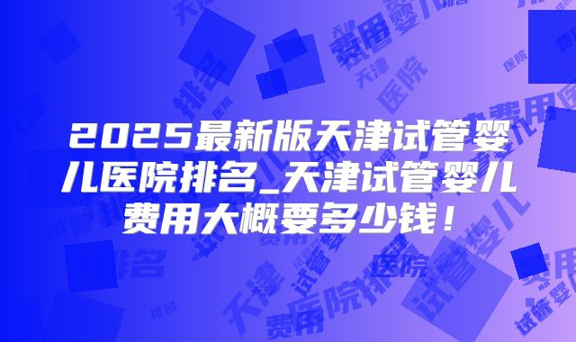 2025最新版天津试管婴儿医院排名_天津试管婴儿费用大概要多少钱！