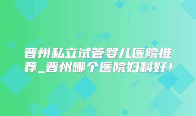 晋州私立试管婴儿医院推荐_晋州哪个医院妇科好！