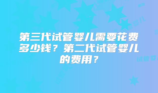 第三代试管婴儿需要花费多少钱？第二代试管婴儿的费用？