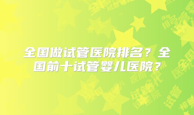 全国做试管医院排名？全国前十试管婴儿医院？