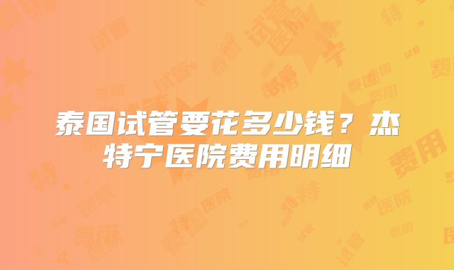 泰国试管要花多少钱?杰特宁医院费用明细