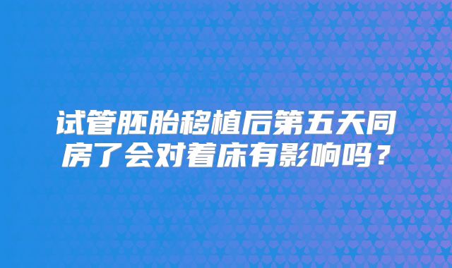 试管胚胎移植后第五天同房了会对着床有影响吗？
