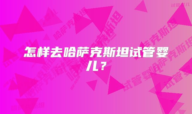 怎样去哈萨克斯坦试管婴儿?