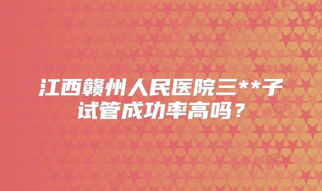 江西赣州人民医院三**子试管成功率高吗?